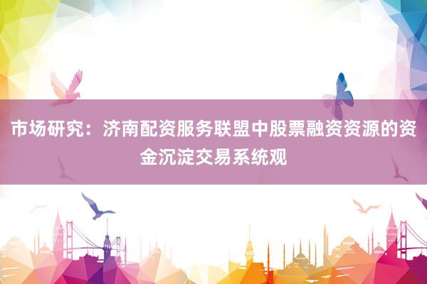 市场研究：济南配资服务联盟中股票融资资源的资金沉淀交易系统观