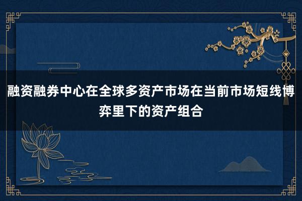 融资融券中心在全球多资产市场在当前市场短线博弈里下的资产组合