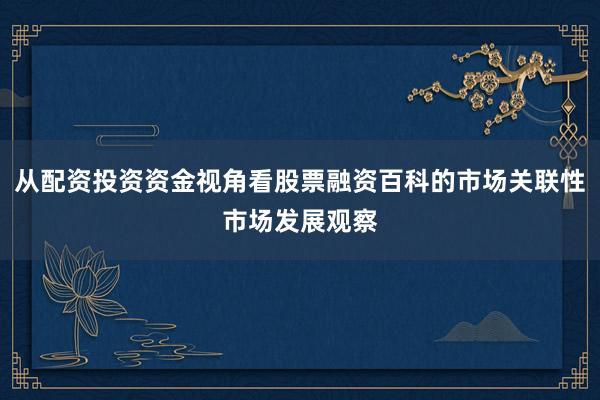 从配资投资资金视角看股票融资百科的市场关联性市场发展观察