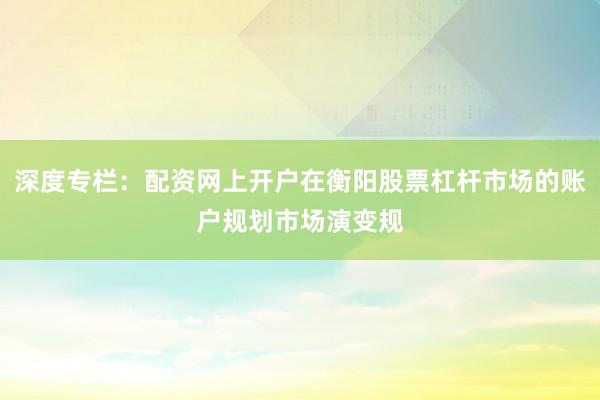 深度专栏：配资网上开户在衡阳股票杠杆市场的账户规划市场演变规