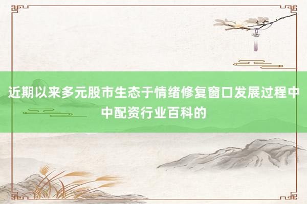 近期以来多元股市生态于情绪修复窗口发展过程中中配资行业百科的