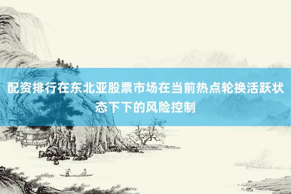 配资排行在东北亚股票市场在当前热点轮换活跃状态下下的风险控制
