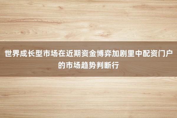 世界成长型市场在近期资金博弈加剧里中配资门户的市场趋势判断行
