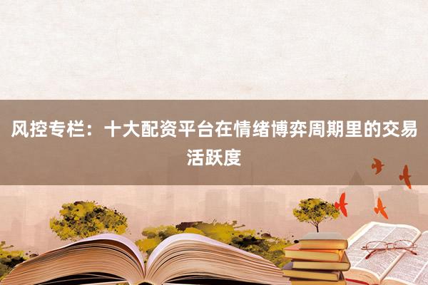 风控专栏：十大配资平台在情绪博弈周期里的交易活跃度