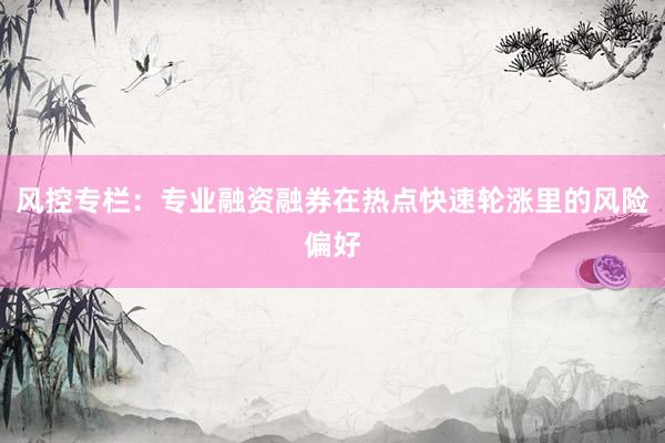 风控专栏：专业融资融券在热点快速轮涨里的风险偏好