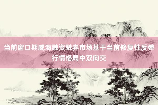 当前窗口期威海融资融券市场基于当前修复性反弹行情格局中双向交