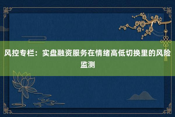 风控专栏：实盘融资服务在情绪高低切换里的风险监测