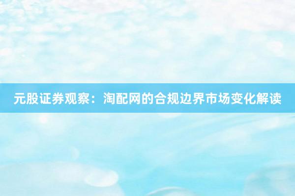 元股证券观察：淘配网的合规边界市场变化解读
