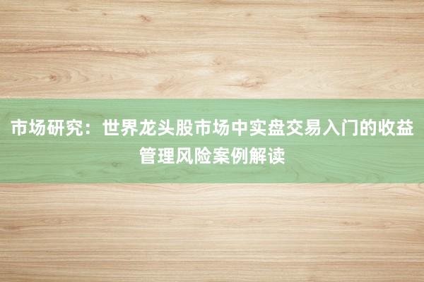 市场研究：世界龙头股市场中实盘交易入门的收益管理风险案例解读