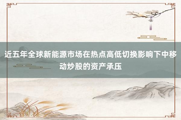 近五年全球新能源市场在热点高低切换影响下中移动炒股的资产承压