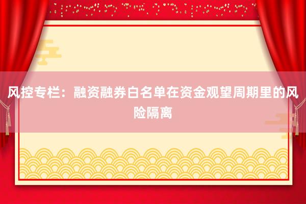风控专栏：融资融券白名单在资金观望周期里的风险隔离