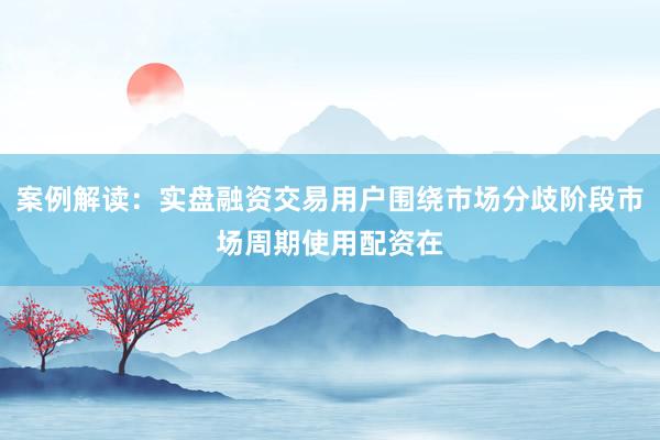 案例解读：实盘融资交易用户围绕市场分歧阶段市场周期使用配资在