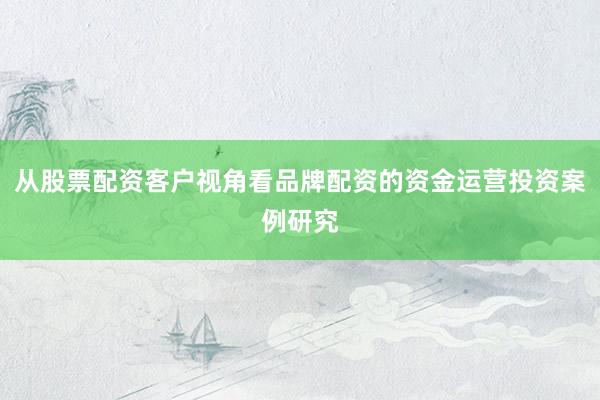 从股票配资客户视角看品牌配资的资金运营投资案例研究
