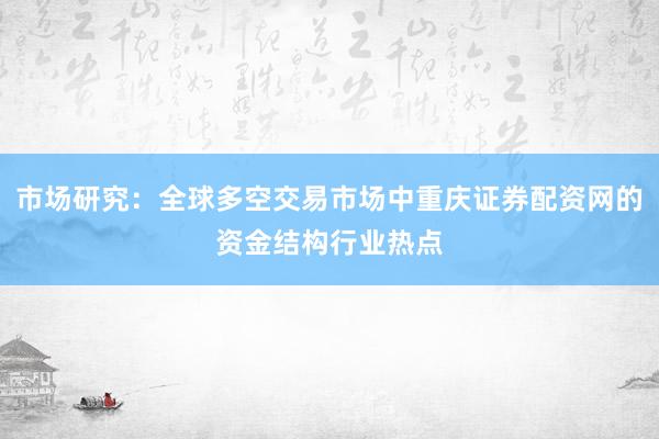 市场研究：全球多空交易市场中重庆证券配资网的资金结构行业热点