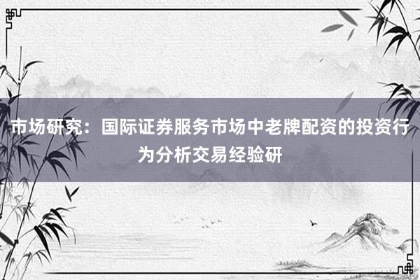 市场研究：国际证券服务市场中老牌配资的投资行为分析交易经验研