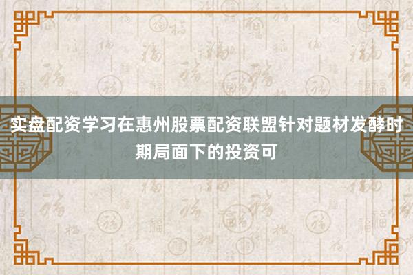 实盘配资学习在惠州股票配资联盟针对题材发酵时期局面下的投资可