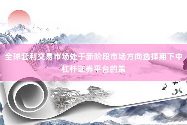 全球套利交易市场处于新阶段市场方向选择期下中杠杆证券平台的策