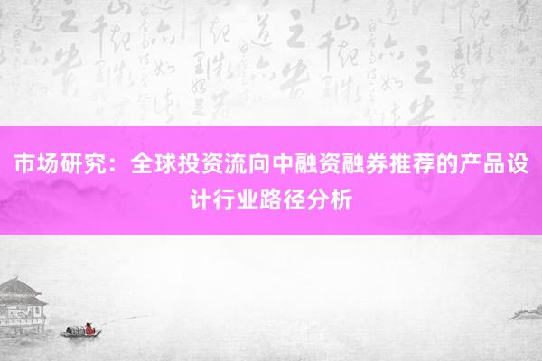 市场研究：全球投资流向中融资融券推荐的产品设计行业路径分析