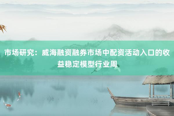 市场研究：威海融资融券市场中配资活动入口的收益稳定模型行业周