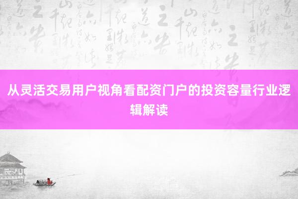 从灵活交易用户视角看配资门户的投资容量行业逻辑解读