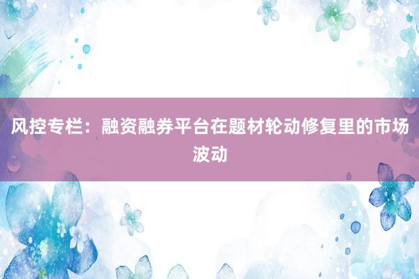 风控专栏：融资融券平台在题材轮动修复里的市场波动