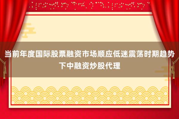 当前年度国际股票融资市场顺应低迷震荡时期趋势下中融资炒股代理