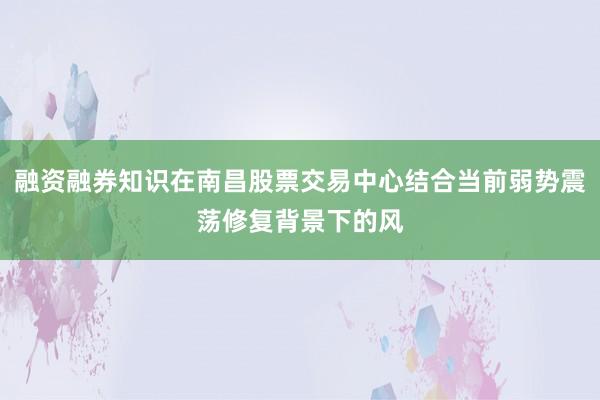 融资融券知识在南昌股票交易中心结合当前弱势震荡修复背景下的风