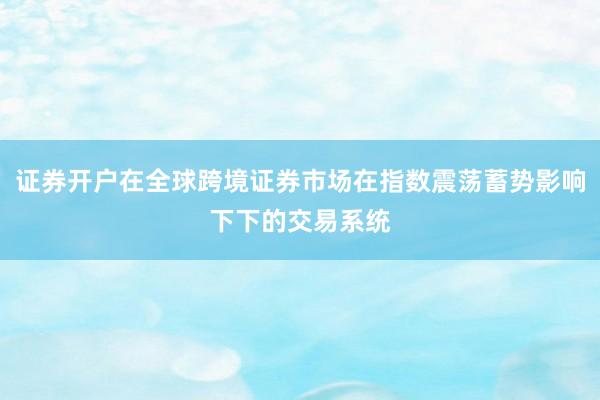 证券开户在全球跨境证券市场在指数震荡蓄势影响下下的交易系统