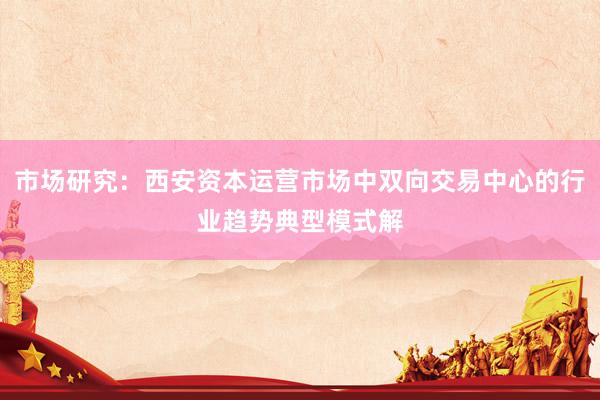 市场研究：西安资本运营市场中双向交易中心的行业趋势典型模式解
