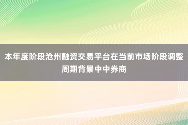 本年度阶段沧州融资交易平台在当前市场阶段调整周期背景中中券商
