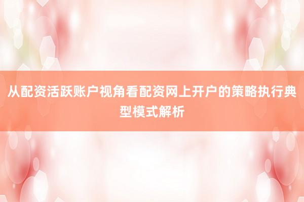 从配资活跃账户视角看配资网上开户的策略执行典型模式解析