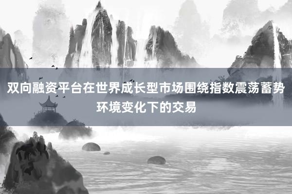 双向融资平台在世界成长型市场围绕指数震荡蓄势环境变化下的交易