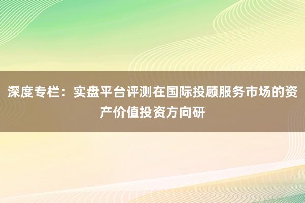 深度专栏：实盘平台评测在国际投顾服务市场的资产价值投资方向研