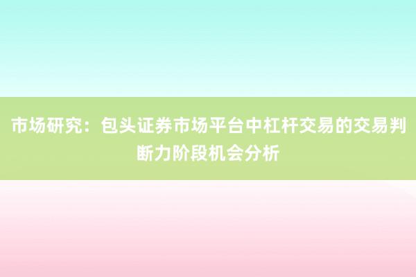 市场研究：包头证券市场平台中杠杆交易的交易判断力阶段机会分析