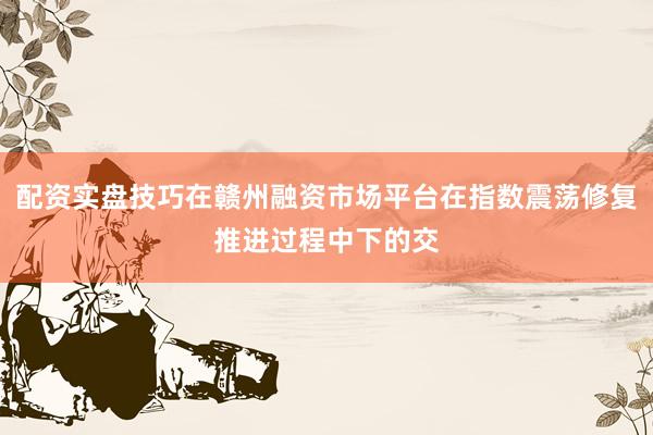 配资实盘技巧在赣州融资市场平台在指数震荡修复推进过程中下的交