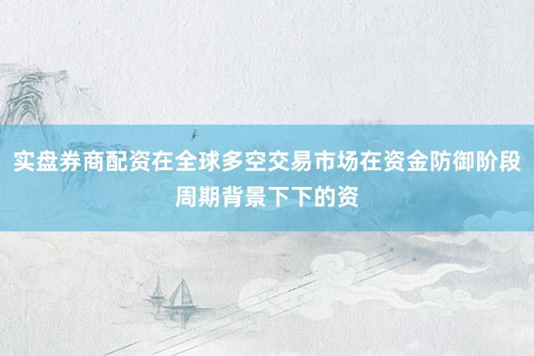 实盘券商配资在全球多空交易市场在资金防御阶段周期背景下下的资