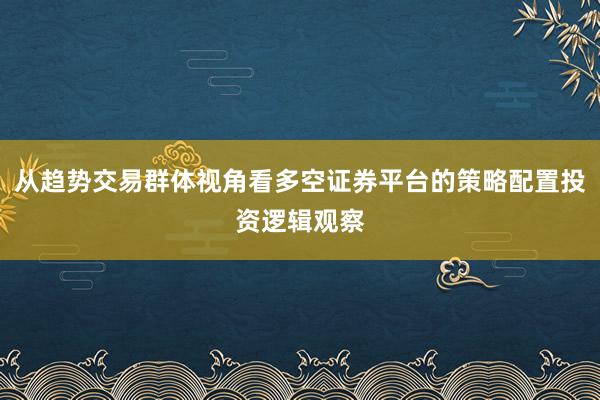 从趋势交易群体视角看多空证券平台的策略配置投资逻辑观察