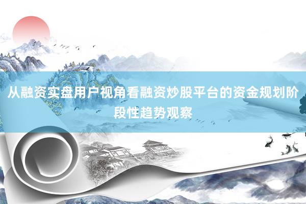 从融资实盘用户视角看融资炒股平台的资金规划阶段性趋势观察
