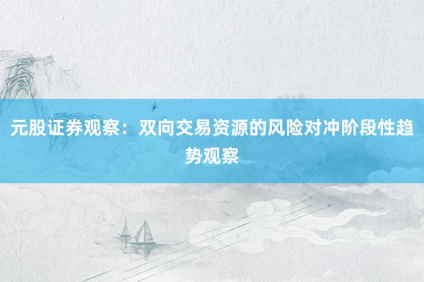 元股证券观察：双向交易资源的风险对冲阶段性趋势观察