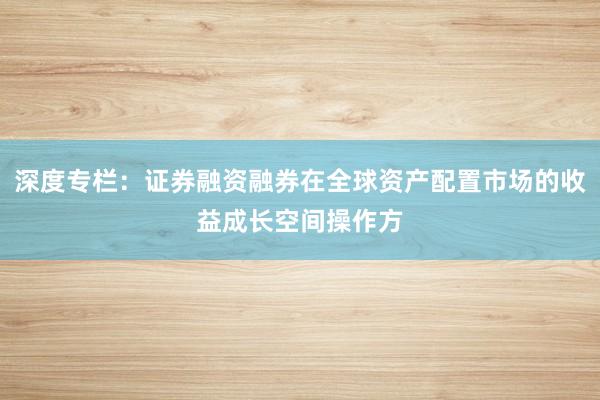 深度专栏：证券融资融券在全球资产配置市场的收益成长空间操作方