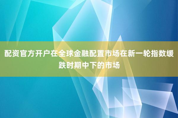 配资官方开户在全球金融配置市场在新一轮指数缓跌时期中下的市场