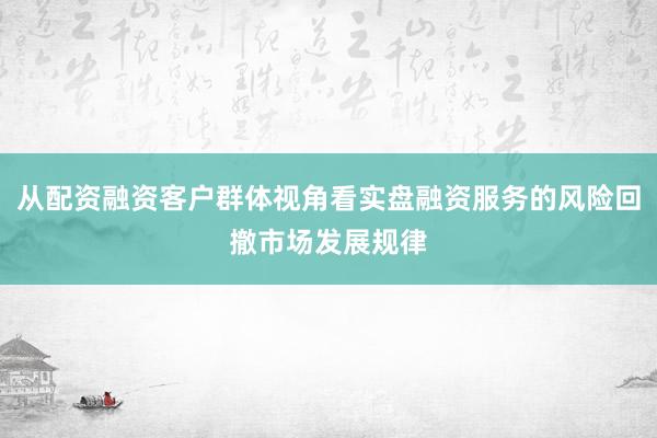 从配资融资客户群体视角看实盘融资服务的风险回撤市场发展规律