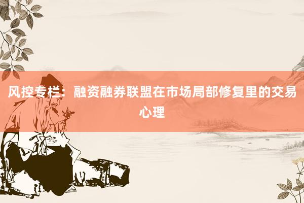 风控专栏：融资融券联盟在市场局部修复里的交易心理