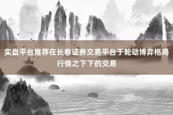 实盘平台推荐在长春证券交易平台于轮动博弈格局行情之下下的交易