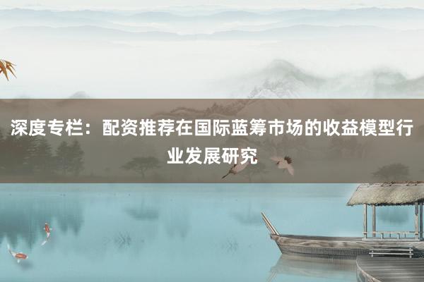 深度专栏：配资推荐在国际蓝筹市场的收益模型行业发展研究