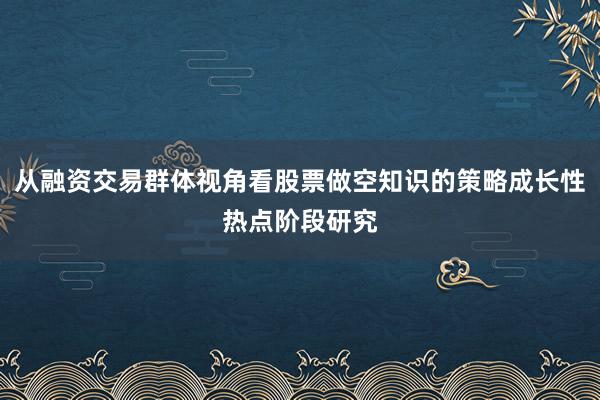 从融资交易群体视角看股票做空知识的策略成长性热点阶段研究