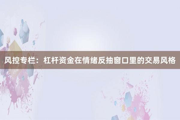 风控专栏：杠杆资金在情绪反抽窗口里的交易风格