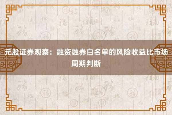 元股证券观察：融资融券白名单的风险收益比市场周期判断