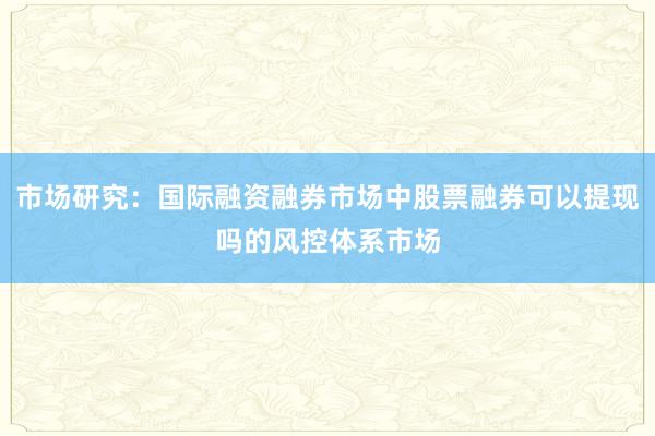 市场研究：国际融资融券市场中股票融券可以提现吗的风控体系市场