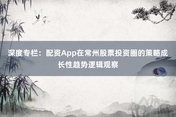 深度专栏：配资App在常州股票投资圈的策略成长性趋势逻辑观察